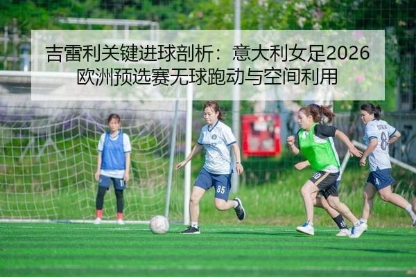 吉雷利关键进球剖析：意大利女足2026欧洲预选赛无球跑动与空间利用
