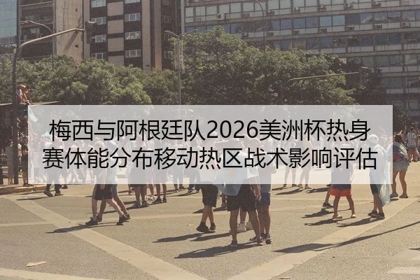 梅西与阿根廷队2026美洲杯热身赛体能分布移动热区战术影响评估