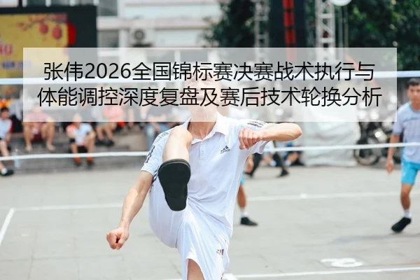 张伟2026全国锦标赛决赛战术执行与体能调控深度复盘及赛后技术轮换分析